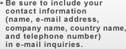 * Be sure to include your contact information
 (name, e-mail address, company name, country name, and telephone number)
 in e-mail inquiries.
